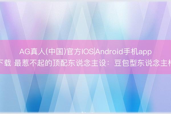 AG真人(中国)官方IOS|Android手机app下载 最惹不起的顶配东说念主设：豆包型东说念主格