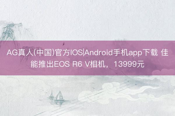 AG真人(中国)官方IOS|Android手机app下载 佳能推出EOS R6 V相机，13999元
