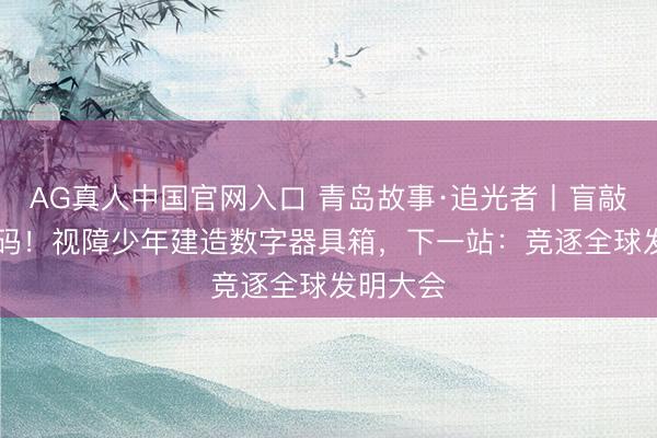 AG真人中国官网入口 青岛故事·追光者丨盲敲30万代码！视障少年建造数字器具箱，下一站：竞逐全球发明大会