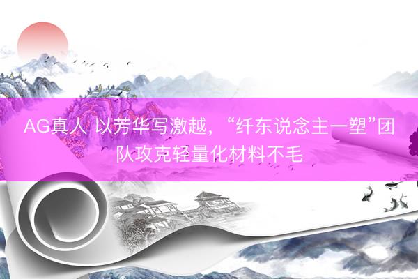 AG真人 以芳华写激越，“纤东说念主一塑”团队攻克轻量化材料不毛