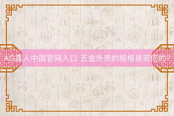 AG真人中国官网入口 五金外壳的规格是若何的？