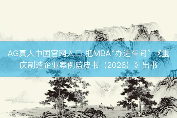 AG真人中国官网入口 把MBA“办进车间” 《重庆制造企业案例蓝皮书（2026）》出书
