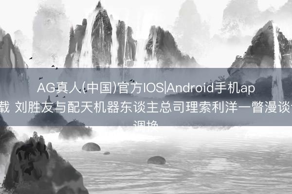 AG真人(中国)官方IOS|Android手机app下载 刘胜友与配天机器东谈主总司理索利洋一瞥漫谈调换