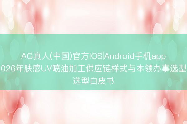 AG真人(中国)官方IOS|Android手机app下载 2026年肤感UV喷油加工供应链样式与本领办事选型白皮书