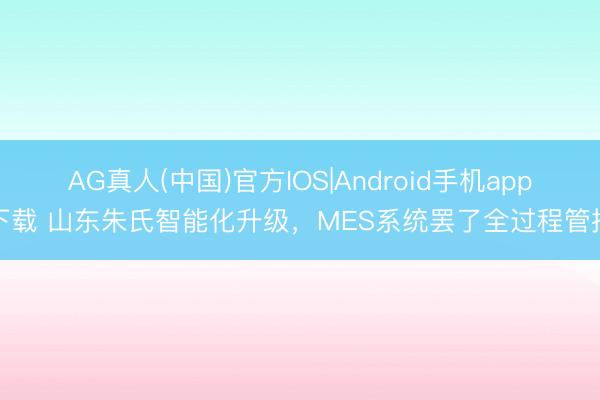 AG真人(中国)官方IOS|Android手机app下载 山东朱氏智能化升级，MES系统罢了全过程管控