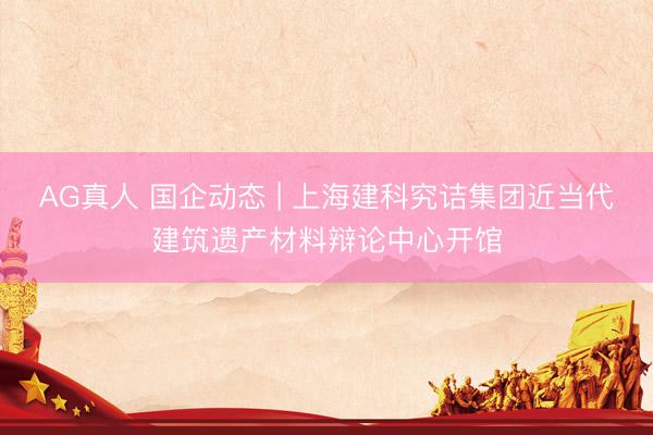 AG真人 国企动态 | 上海建科究诘集团近当代建筑遗产材料辩论中心开馆