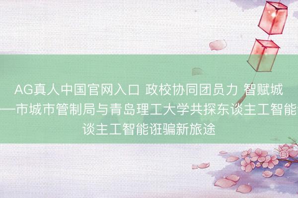 AG真人中国官网入口 政校协同团员力 智赋城管启新程——市城市管制局与青岛理工大学共探东谈主工智能诳骗新旅途