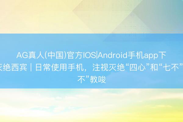 AG真人(中国)官方IOS|Android手机app下载 灭绝西宾 | 日常使用手机，注视灭绝“四心”和“七不”教唆