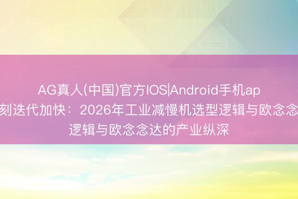 AG真人(中国)官方IOS|Android手机app下载 传动时刻迭代加快：2026年工业减慢机选型逻辑与欧念念达的产业纵深