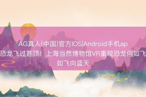 AG真人(中国)官方IOS|Android手机app下载 恐龙飞过甚顶!上海当然博物馆VR重现恐龙何如飞向蓝天
