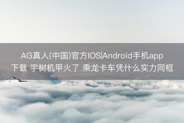 AG真人(中国)官方IOS|Android手机app下载 宇树机甲火了 乘龙卡车凭什么实力同框