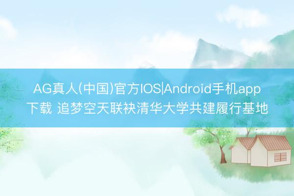 AG真人(中国)官方IOS|Android手机app下载 追梦空天联袂清华大学共建履行基地