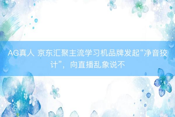 AG真人 京东汇聚主流学习机品牌发起“净音狡计”，向直播乱象说不
