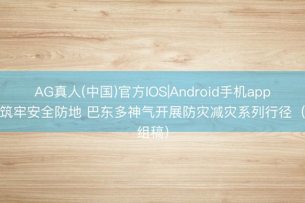 AG真人(中国)官方IOS|Android手机app下载 筑牢安全防地 巴东多神气开展防灾减灾系列行径（组稿）