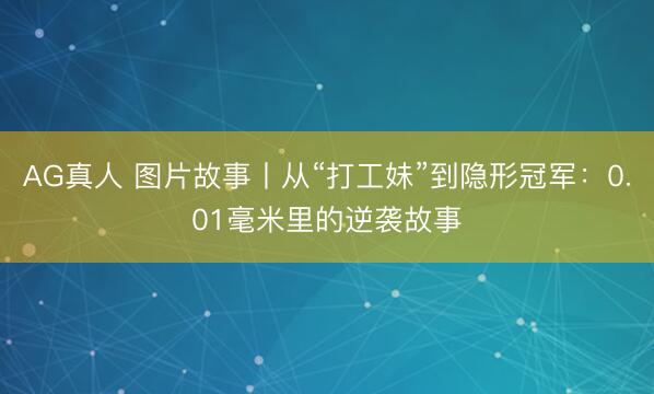AG真人 图片故事丨从“打工妹”到隐形冠军：0.01毫米里的逆袭故事