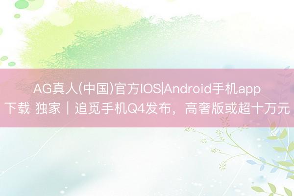 AG真人(中国)官方IOS|Android手机app下载 独家｜追觅手机Q4发布，高奢版或超十万元