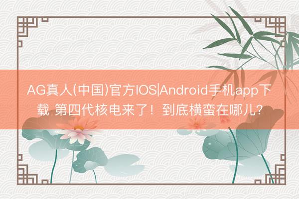AG真人(中国)官方IOS|Android手机app下载 第四代核电来了！到底横蛮在哪儿？