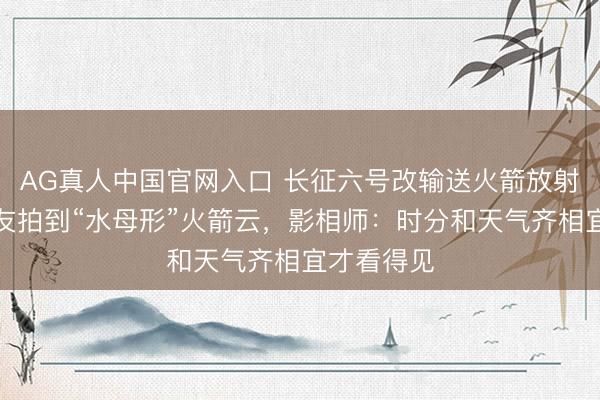 AG真人中国官网入口 长征六号改输送火箭放射，多地网友拍到“水母形”火箭云，影相师：时分和天气齐相宜才看得见
