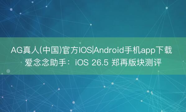 AG真人(中国)官方IOS|Android手机app下载 爱念念助手：iOS 26.5 郑再版块测评