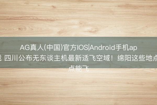 AG真人(中国)官方IOS|Android手机app下载 四川公布无东谈主机最新适飞空域！绵阳这些地点能飞
