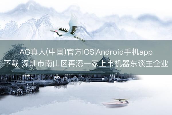 AG真人(中国)官方IOS|Android手机app下载 深圳市南山区再添一家上市机器东谈主企业
