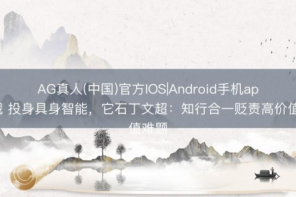 AG真人(中国)官方IOS|Android手机app下载 投身具身智能，它石丁文超：知行合一贬责高价值难题