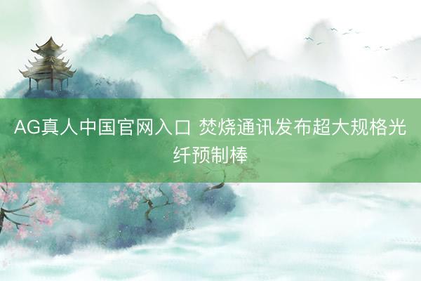 AG真人中国官网入口 焚烧通讯发布超大规格光纤预制棒