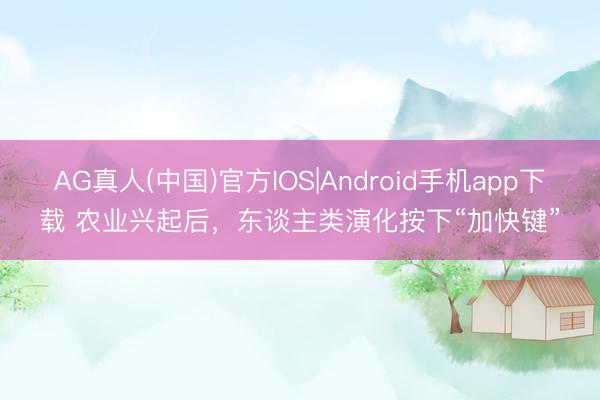 AG真人(中国)官方IOS|Android手机app下载 农业兴起后，东谈主类演化按下“加快键”