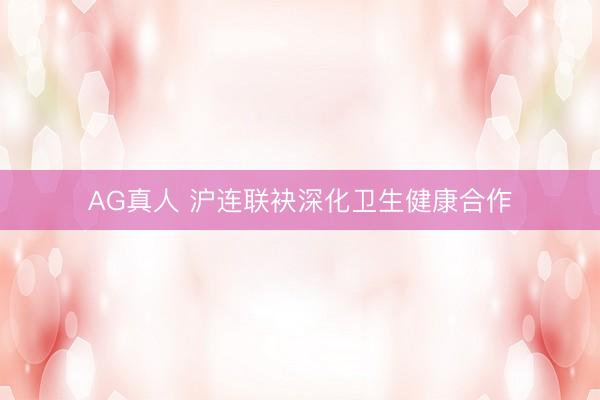 AG真人 沪连联袂深化卫生健康合作
