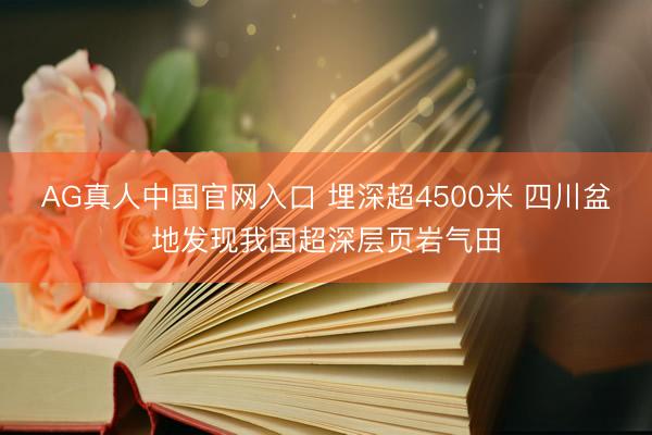 AG真人中国官网入口 埋深超4500米 四川盆地发现我国超深层页岩气田