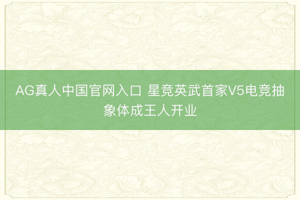 AG真人中国官网入口 星竞英武首家V5电竞抽象体成王人开业