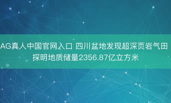 AG真人中国官网入口 四川盆地发现超深页岩气田 探明地质储量2356.87亿立方米