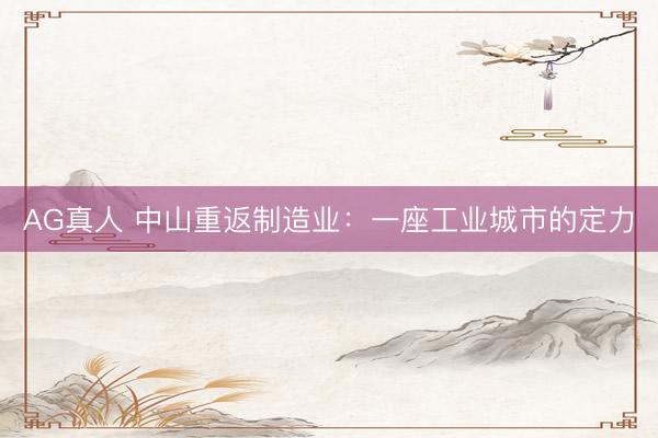 AG真人 中山重返制造业：一座工业城市的定力