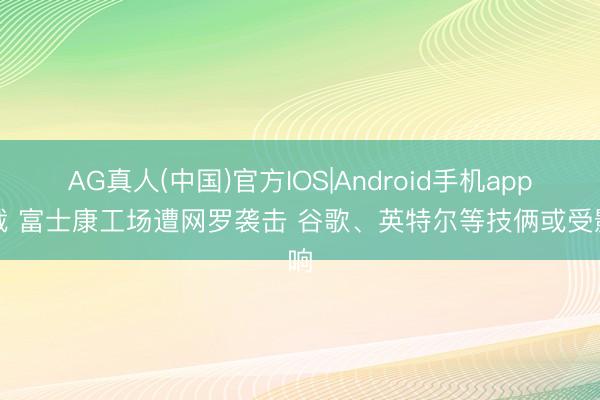 AG真人(中国)官方IOS|Android手机app下载 富士康工场遭网罗袭击 谷歌、英特尔等技俩或受影响