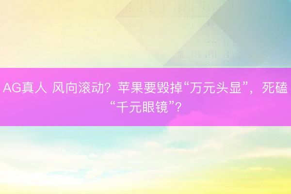 AG真人 风向滚动?苹果要毁掉“万元头显”,死磕“千元眼镜”?