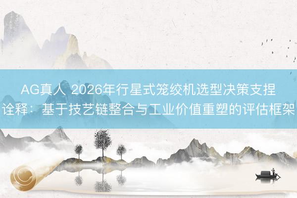 AG真人 2026年行星式笼绞机选型决策支捏诠释：基于技艺链整合与工业价值重塑的评估框架
