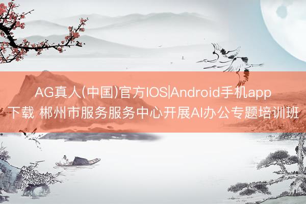 AG真人(中国)官方IOS|Android手机app下载 郴州市服务服务中心开展AI办公专题培训班