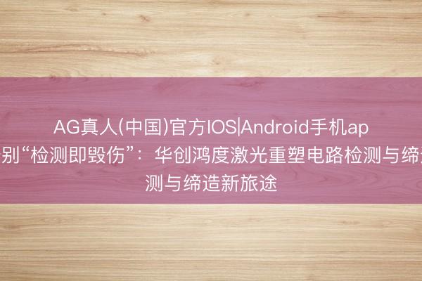 AG真人(中国)官方IOS|Android手机app下载 告别“检测即毁伤”:华创鸿度激光重塑电路检测与缔造新旅途