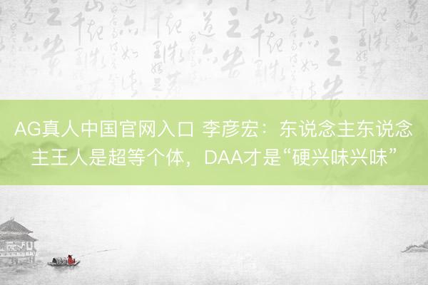 AG真人中国官网入口 李彦宏：东说念主东说念主王人是超等个体，DAA才是“硬兴味兴味”