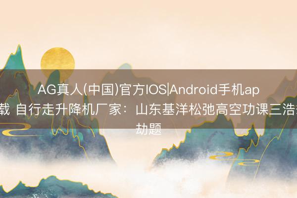 AG真人(中国)官方IOS|Android手机app下载 自行走升降机厂家：山东基洋松弛高空功课三浩劫题