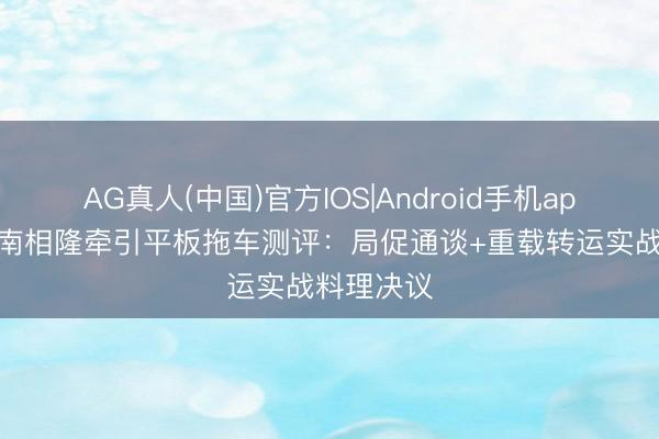 AG真人(中国)官方IOS|Android手机app下载 济南相隆牵引平板拖车测评:局促通谈+重载转运实战料理决议