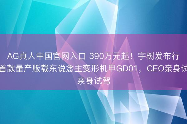 AG真人中国官网入口 390万元起！宇树发布行家首款量产版载东说念主变形机甲GD01，CEO亲身试驾