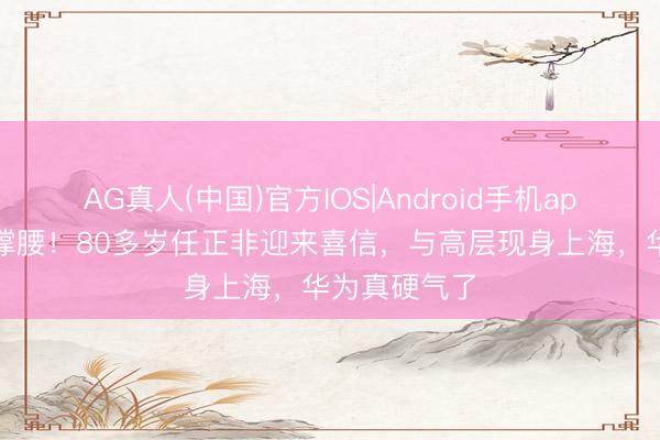 AG真人(中国)官方IOS|Android手机app下载 国度撑腰！80多岁任正非迎来喜信，与高层现身上海，华为真硬气了