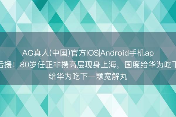 AG真人(中国)官方IOS|Android手机app下载 最强后援！80岁任正非携高层现身上海，国度给华为吃下一颗宽解丸