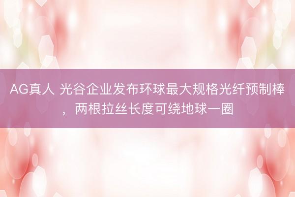 AG真人 光谷企业发布环球最大规格光纤预制棒，两根拉丝长度可绕地球一圈