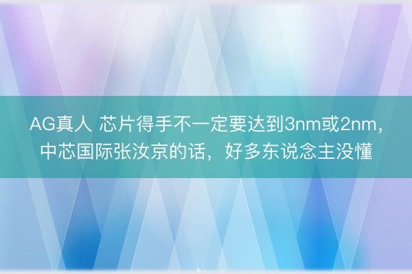 AG真人 芯片得手不一定要达到3nm或2nm,中芯国际张汝京的话,好多东说念主没懂