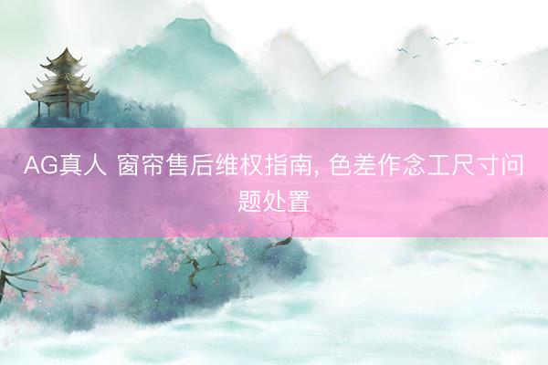AG真人 窗帘售后维权指南， 色差作念工尺寸问题处置