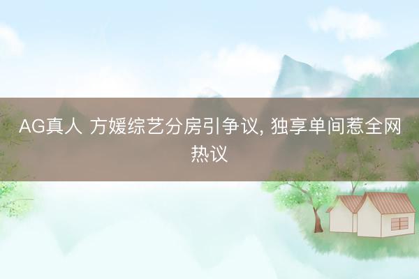 AG真人 方媛综艺分房引争议， 独享单间惹全网热议