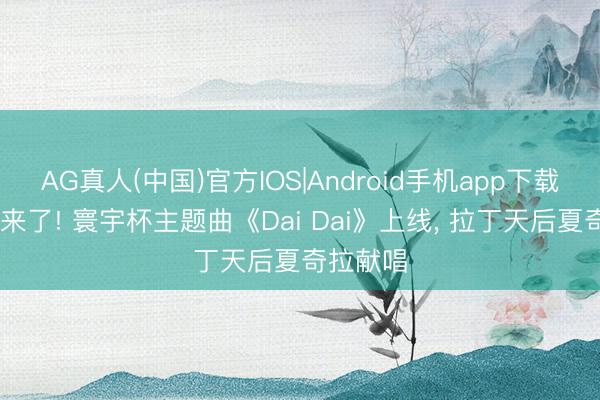 AG真人(中国)官方IOS|Android手机app下载 寰宇杯来了! 寰宇杯主题曲《Dai Dai》上线， 拉丁天后夏奇拉献唱
