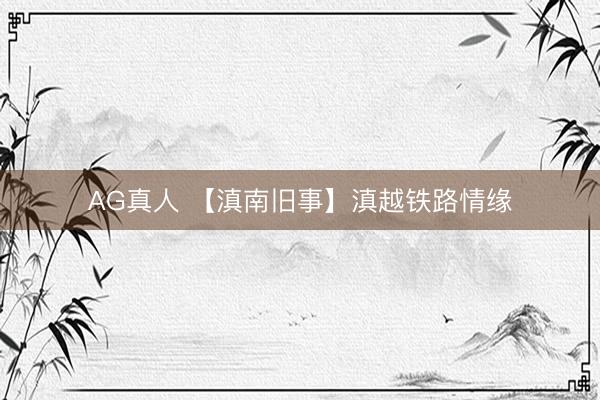 AG真人 【滇南旧事】滇越铁路情缘
